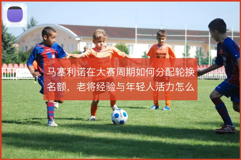 马塞利诺在大赛周期如何分配轮换名额，老将经验与年轻人活力怎么取舍
