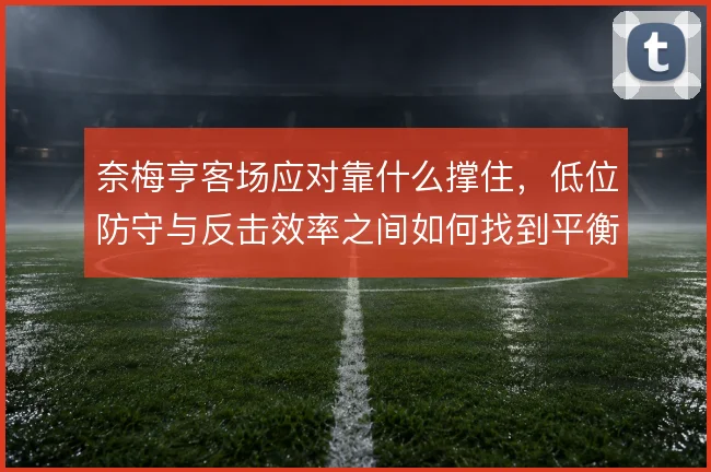 奈梅亨客场应对靠什么撑住，低位防守与反击效率之间如何找到平衡