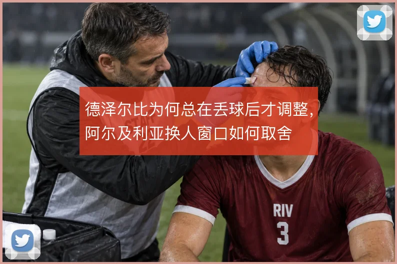 德泽尔比为何总在丢球后才调整,阿尔及利亚换人窗口如何取舍