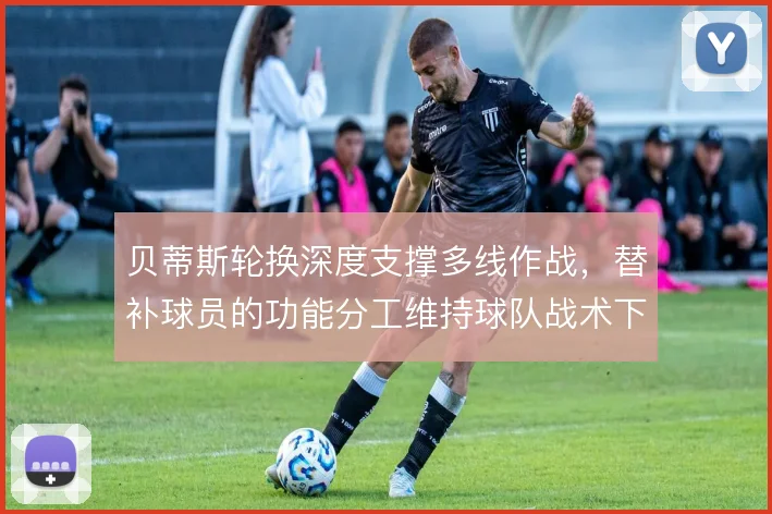 贝蒂斯轮换深度支撑多线作战，替补球员的功能分工维持球队战术下限