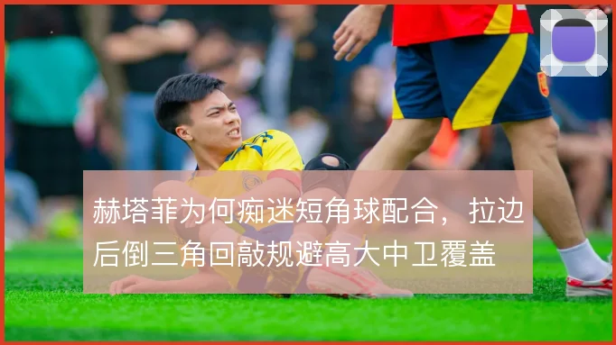 赫塔菲为何痴迷短角球配合，拉边后倒三角回敲规避高大中卫覆盖