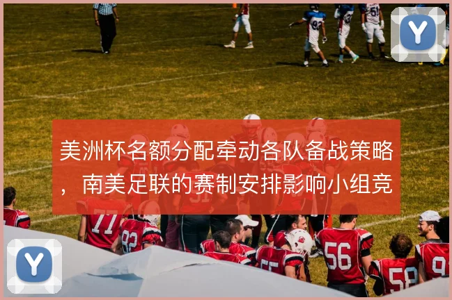 美洲杯名额分配牵动各队备战策略，南美足联的赛制安排影响小组竞争格局