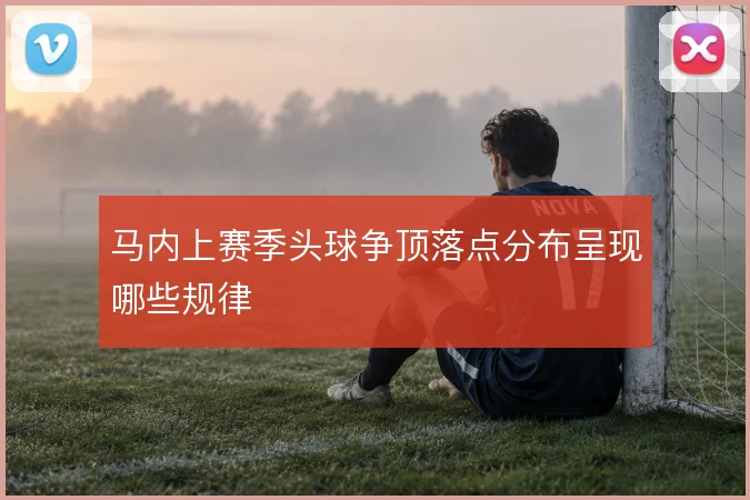 马内上赛季头球争顶落点分布呈现哪些规律