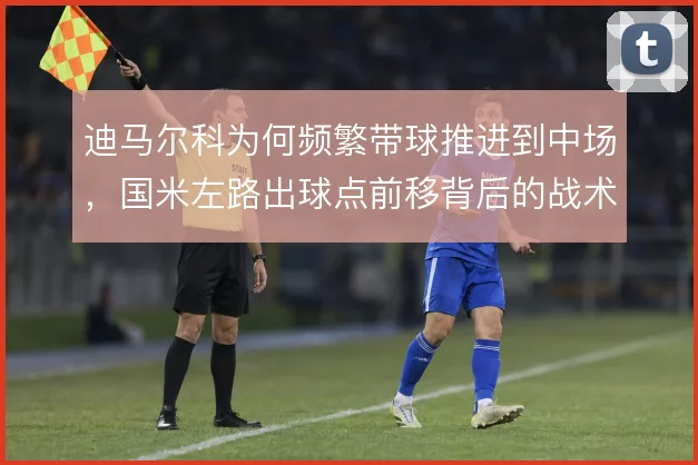 迪马尔科为何频繁带球推进到中场，国米左路出球点前移背后的战术考量