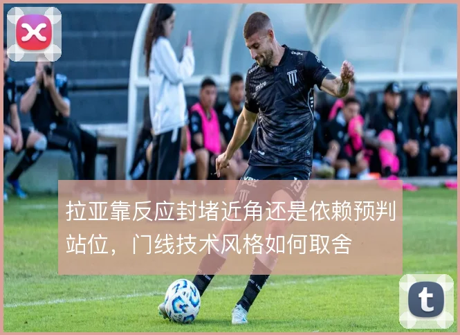 拉亚靠反应封堵近角还是依赖预判站位，门线技术风格如何取舍
