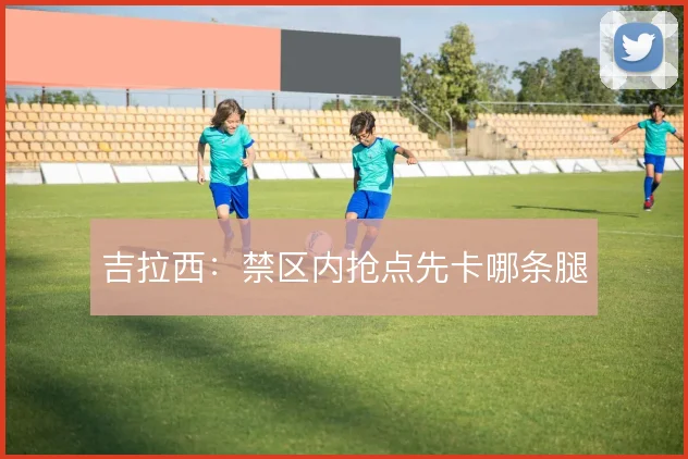吉拉西:禁区内抢点先卡哪条腿