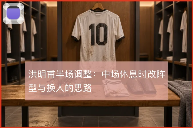 洪明甫半场调整：中场休息时改阵型与换人的思路