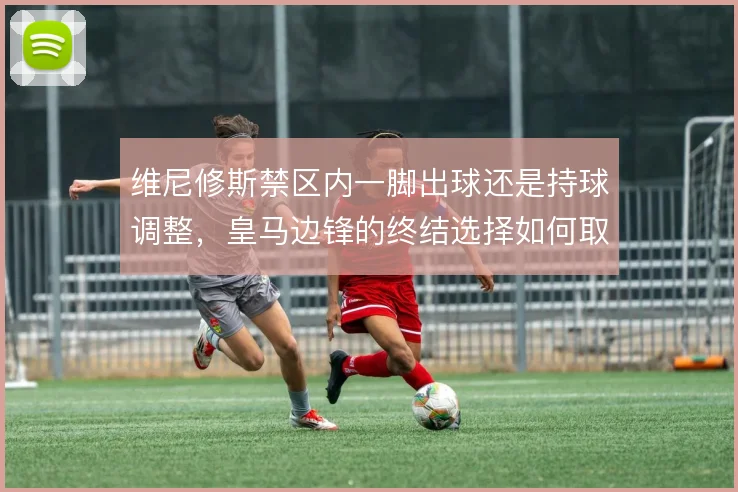 维尼修斯禁区内一脚出球还是持球调整,皇马边锋的终结选择如何取舍