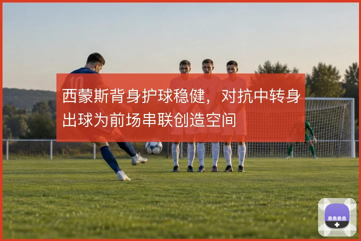 西蒙斯背身护球稳健，对抗中转身出球为前场串联创造空间