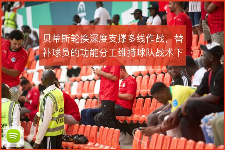 贝蒂斯轮换深度支撑多线作战,替补球员的功能分工维持球队战术下限