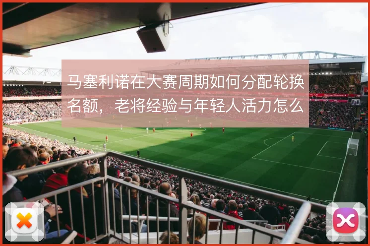 马塞利诺在大赛周期如何分配轮换名额，老将经验与年轻人活力怎么取舍