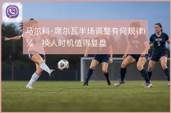 马尔科·席尔瓦半场调整有何规律，换人时机值得复盘