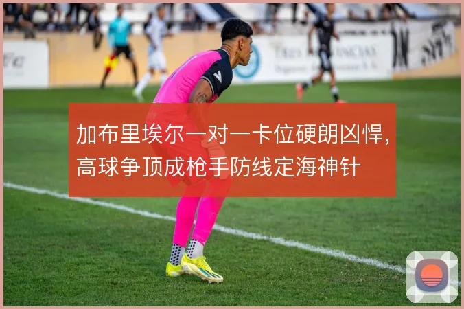加布里埃尔一对一卡位硬朗凶悍，高球争顶成枪手防线定海神针