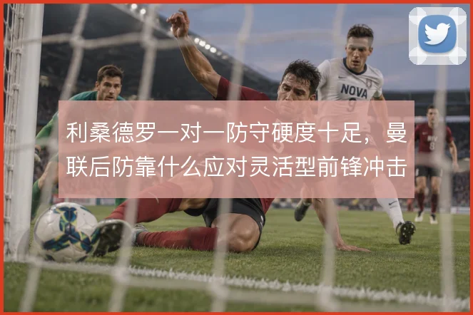 利桑德罗一对一防守硬度十足，曼联后防靠什么应对灵活型前锋冲击