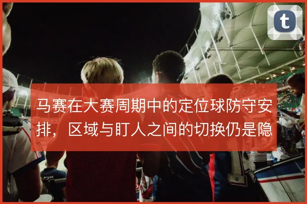 马赛在大赛周期中的定位球防守安排，区域与盯人之间的切换仍是隐患